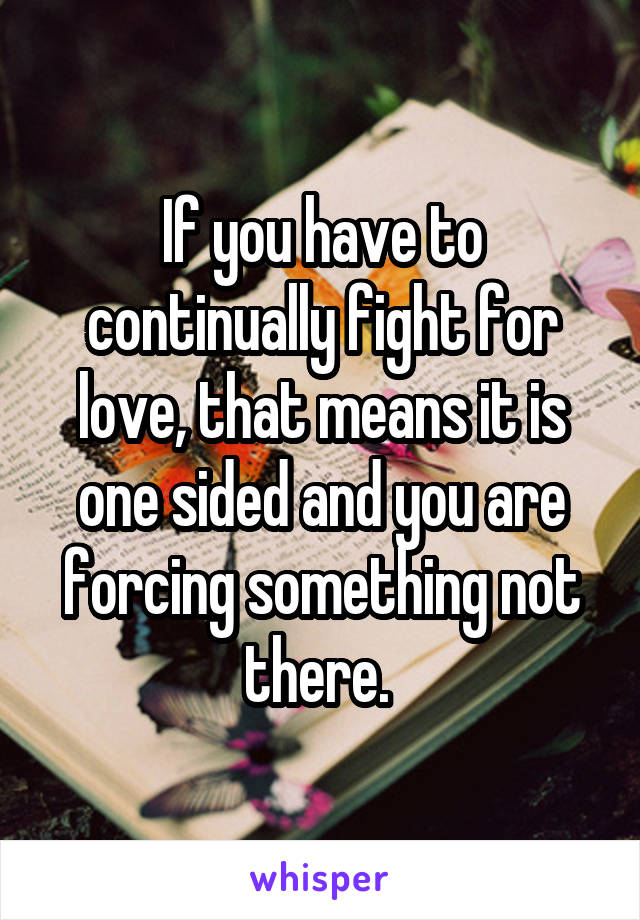 If you have to continually fight for love, that means it is one sided and you are forcing something not there. 
