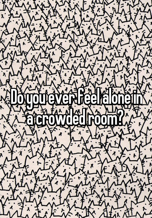 do-you-ever-feel-alone-in-a-crowded-room