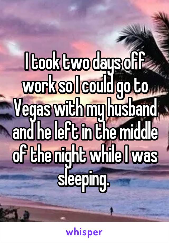 I took two days off work so I could go to Vegas with my husband and he left in the middle of the night while I was sleeping. 