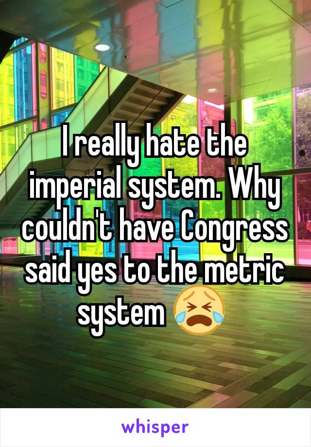 I really hate the imperial system. Why couldn't have Congress said yes to the metric system 😭 