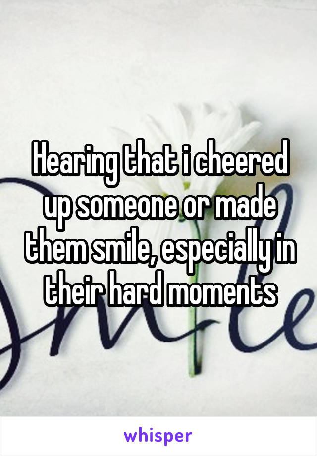 Hearing that i cheered up someone or made them smile, especially in their hard moments