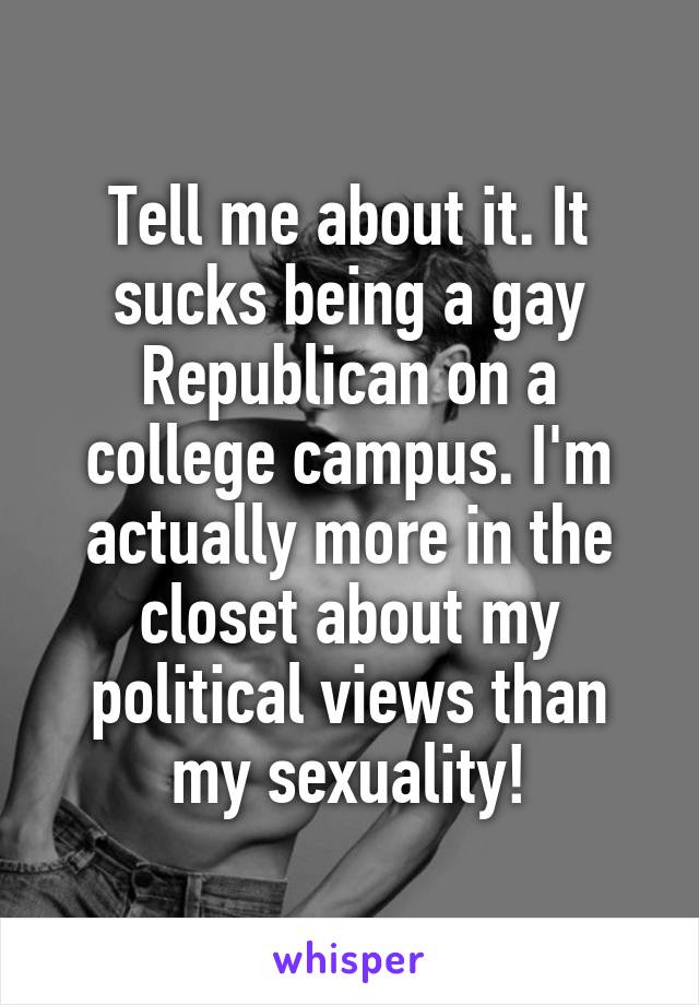 Tell me about it. It sucks being a gay Republican on a college campus. I'm actually more in the closet about my political views than my sexuality!