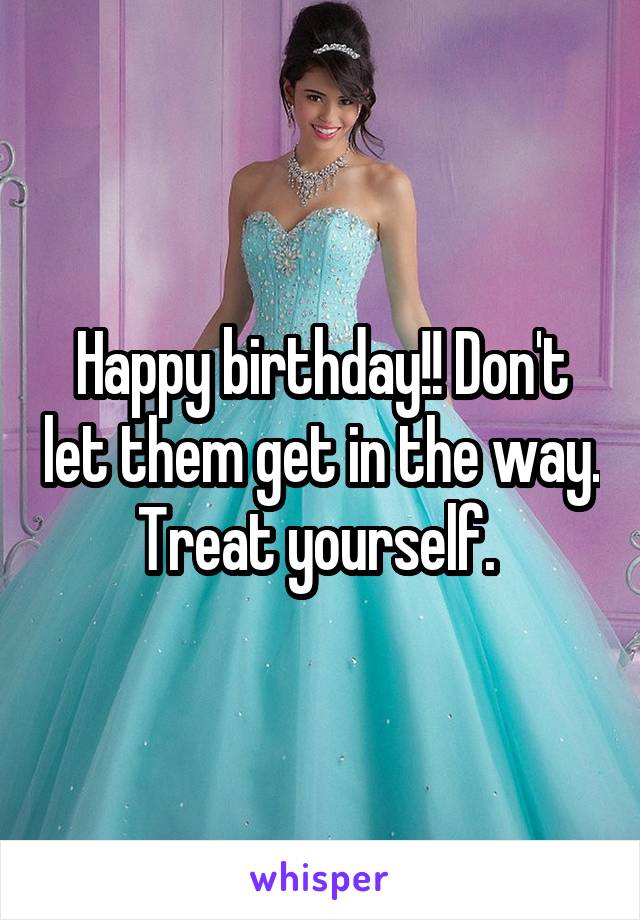 Happy birthday!! Don't let them get in the way. Treat yourself. 