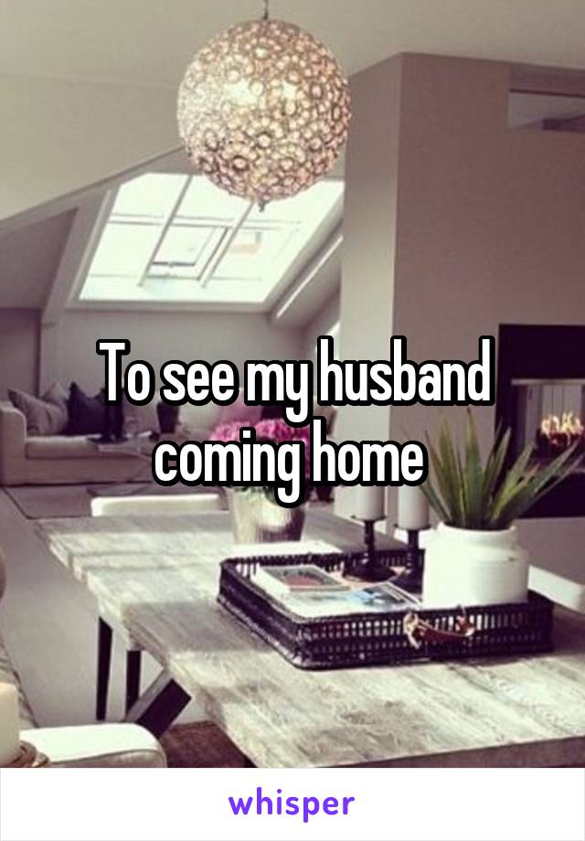 To see my husband coming home 