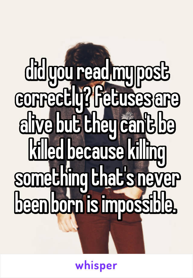 did you read my post correctly? fetuses are alive but they can't be killed because killing something that's never been born is impossible. 