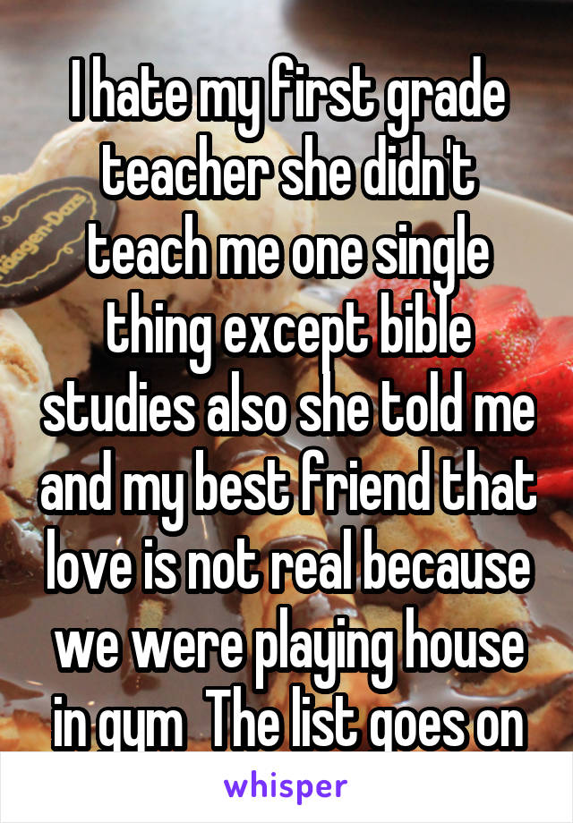 I hate my first grade teacher she didn't teach me one single thing except bible studies also she told me and my best friend that love is not real because we were playing house in gym  The list goes on