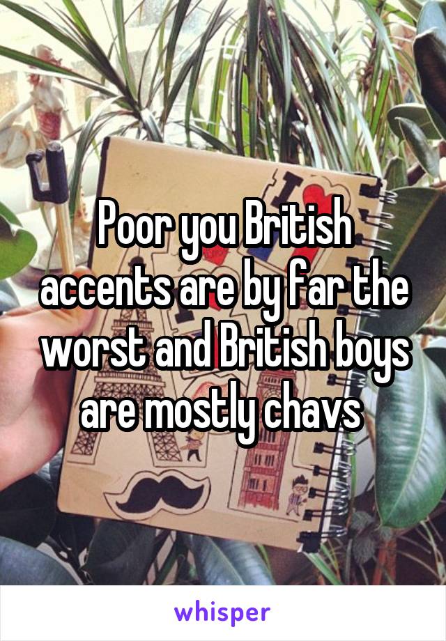 Poor you British accents are by far the worst and British boys are mostly chavs 