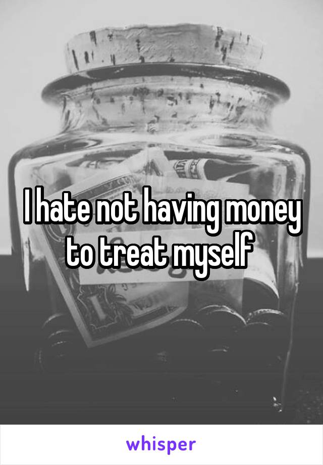 I hate not having money to treat myself 