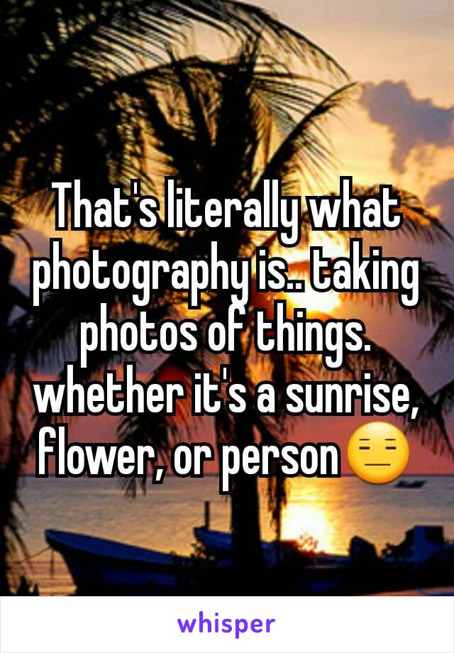 That's literally what photography is.. taking photos of things. whether it's a sunrise, flower, or person😑