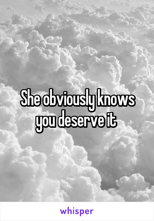 She obviously knows you deserve it 