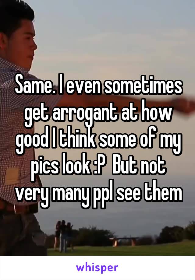 Same. I even sometimes get arrogant at how good I think some of my pics look :P  But not very many ppl see them
