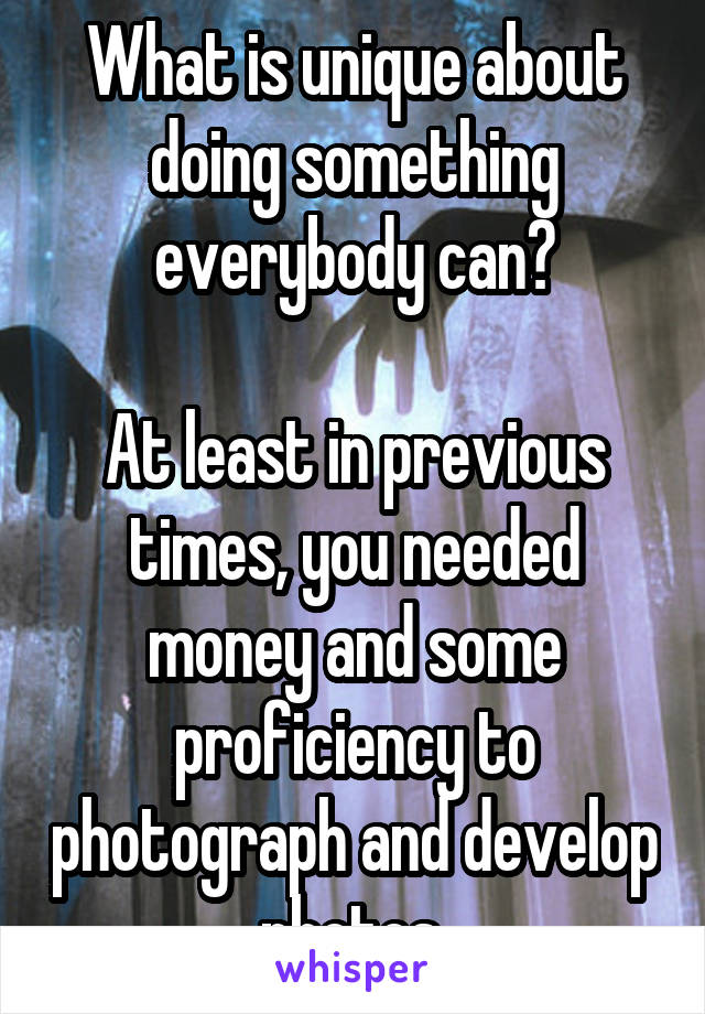 What is unique about doing something everybody can?

At least in previous times, you needed money and some proficiency to photograph and develop photos.