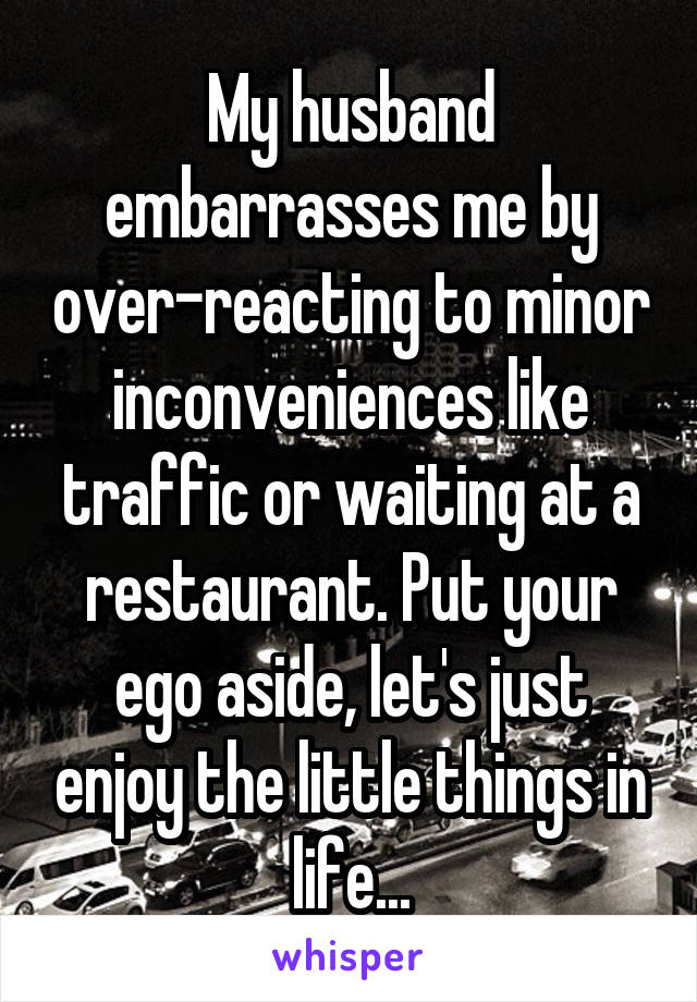 My husband embarrasses me by over-reacting to minor inconveniences like traffic or waiting at a restaurant. Put your ego aside, let's just enjoy the little things in life...