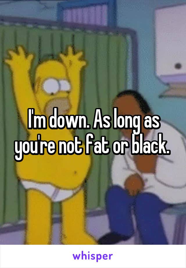 I'm down. As long as you're not fat or black. 