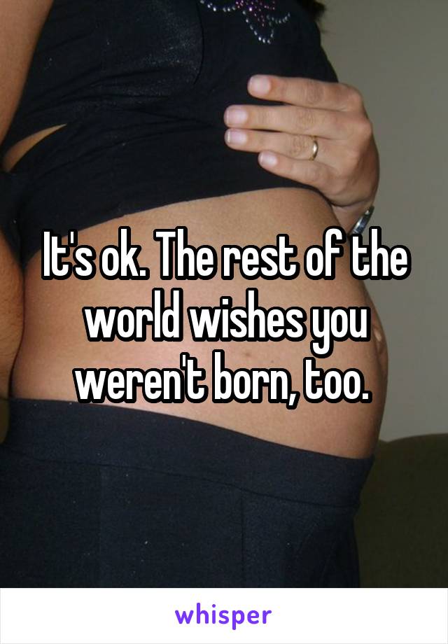 It's ok. The rest of the world wishes you weren't born, too. 