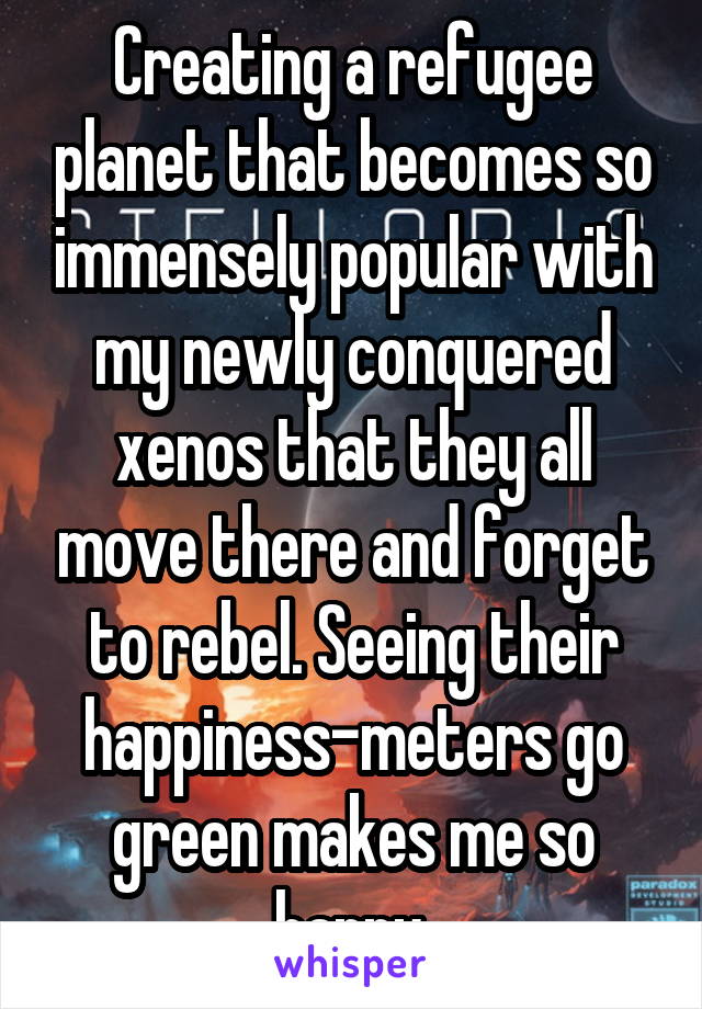 Creating a refugee planet that becomes so immensely popular with my newly conquered xenos that they all move there and forget to rebel. Seeing their happiness-meters go green makes me so happy.