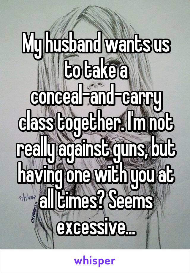 My husband wants us to take a conceal-and-carry class together. I'm not really against guns, but having one with you at all times? Seems excessive...