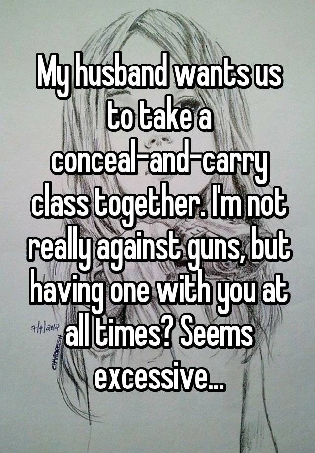 My husband wants us to take a conceal-and-carry class together. I'm not really against guns, but having one with you at all times? Seems excessive...