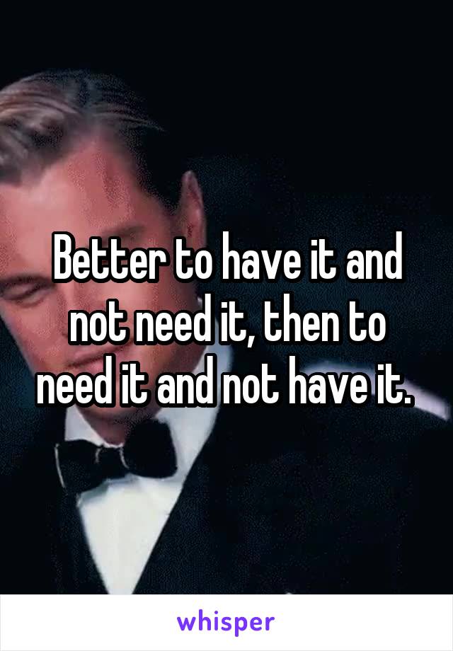 Better to have it and not need it, then to need it and not have it. 