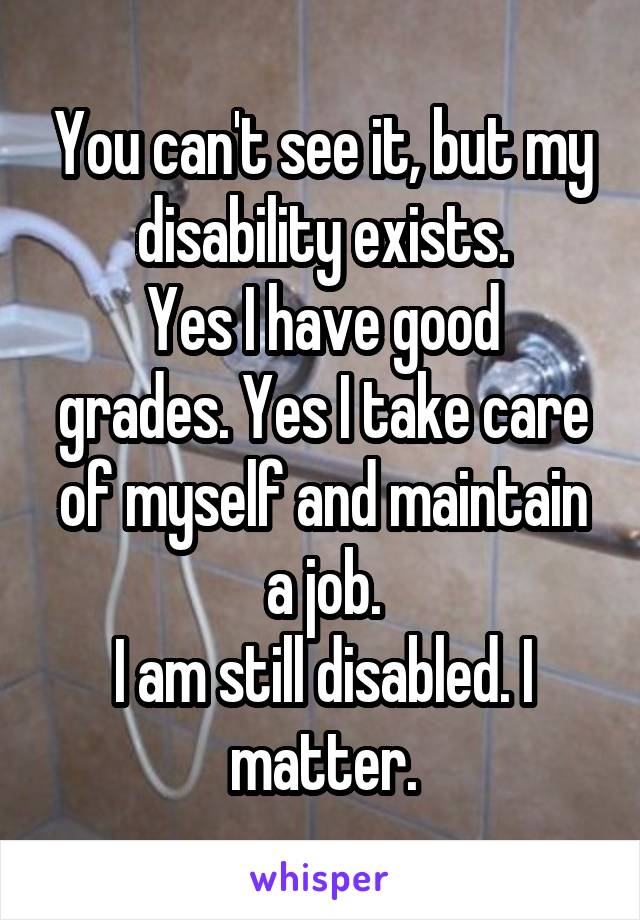 You can't see it, but my disability exists.
Yes I have good grades. Yes I take care of myself and maintain a job.
I am still disabled. I matter.