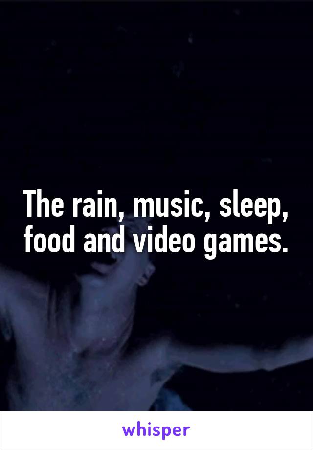 The rain, music, sleep, food and video games.