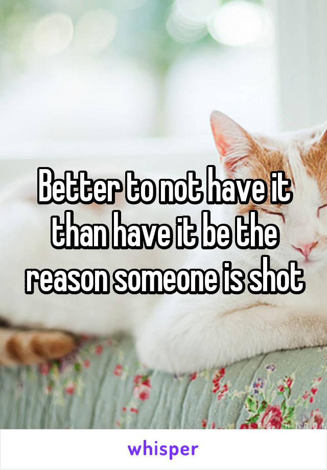 Better to not have it than have it be the reason someone is shot