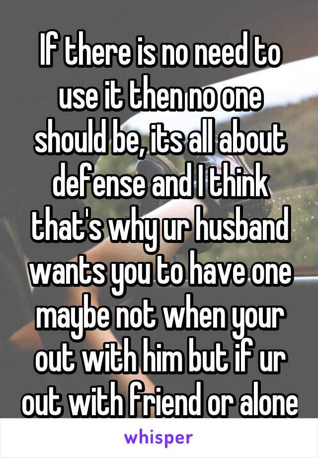 If there is no need to use it then no one should be, its all about defense and I think that's why ur husband wants you to have one maybe not when your out with him but if ur out with friend or alone