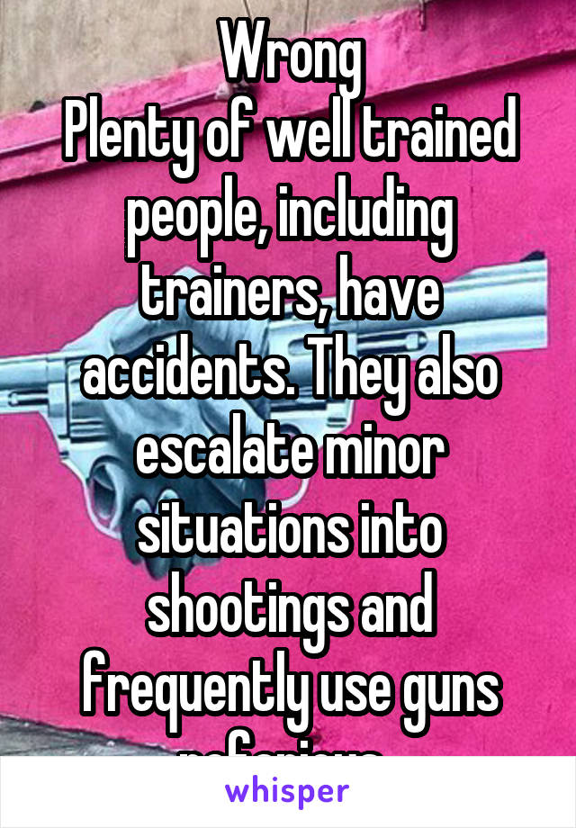 Wrong
Plenty of well trained people, including trainers, have accidents. They also escalate minor situations into shootings and frequently use guns nefarious. 