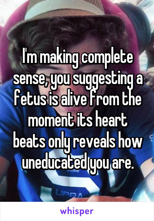 I'm making complete sense, you suggesting a fetus is alive from the moment its heart beats only reveals how uneducated you are.