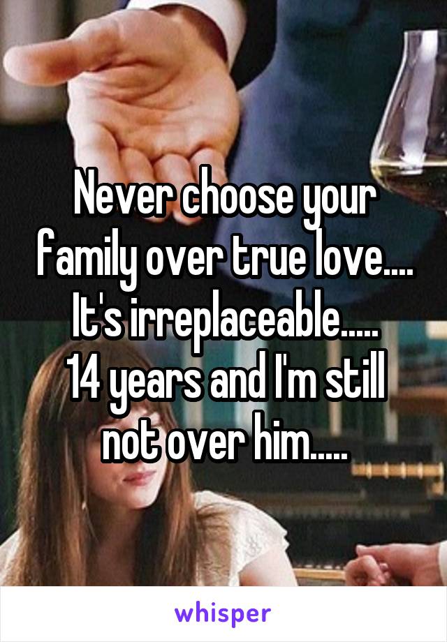 Never choose your family over true love....
It's irreplaceable.....
14 years and I'm still not over him.....