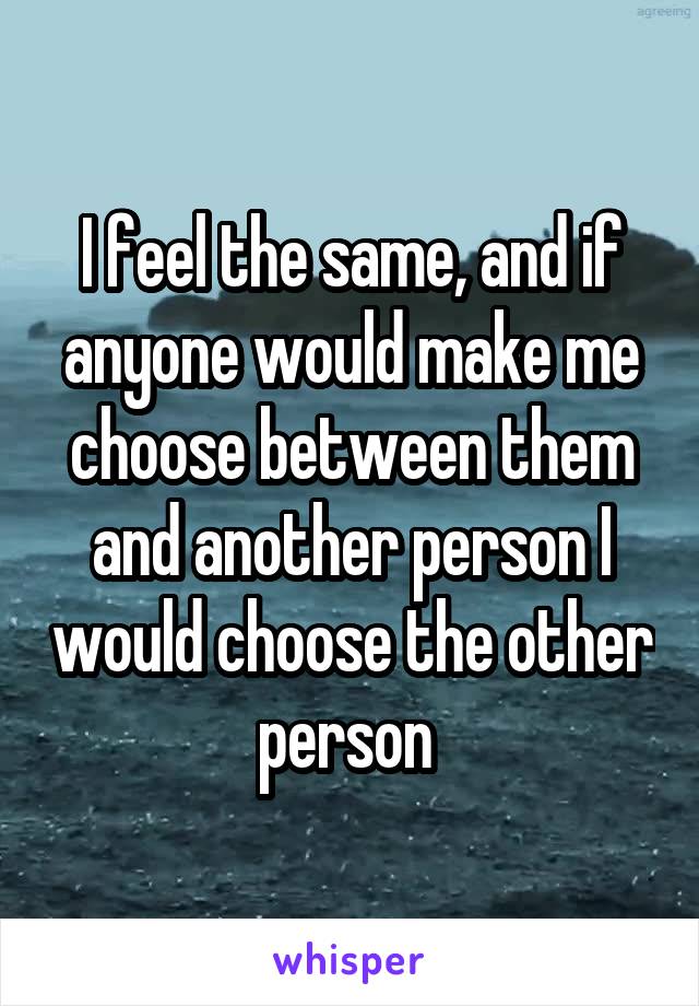 I feel the same, and if anyone would make me choose between them and another person I would choose the other person 