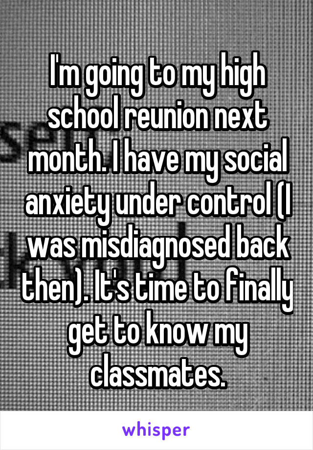 I'm going to my high school reunion next month. I have my social anxiety under control (I was misdiagnosed back then). It's time to finally get to know my classmates.