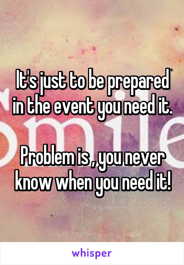 It's just to be prepared in the event you need it.

Problem is , you never know when you need it!