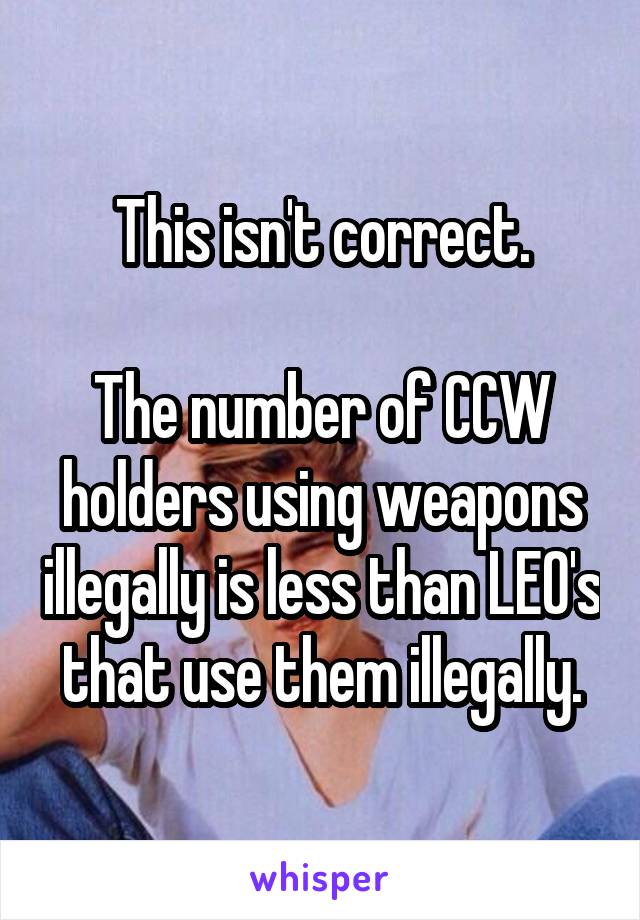 This isn't correct.

The number of CCW holders using weapons illegally is less than LEO's that use them illegally.