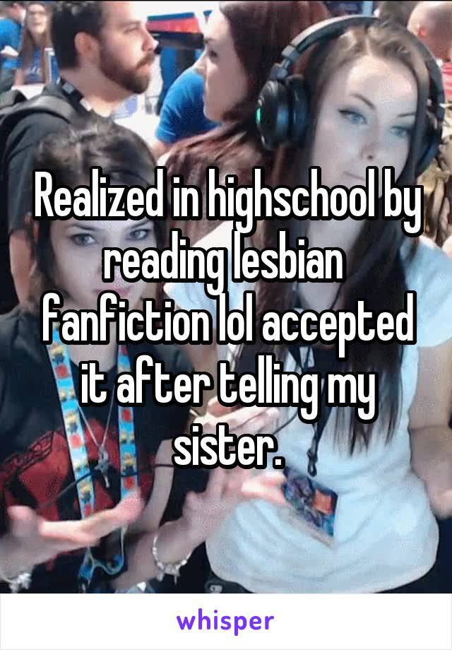 Realized in highschool by reading lesbian  fanfiction lol accepted it after telling my sister.