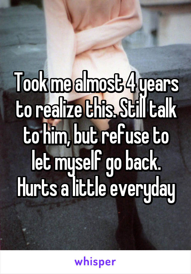 Took me almost 4 years to realize this. Still talk to him, but refuse to let myself go back. Hurts a little everyday