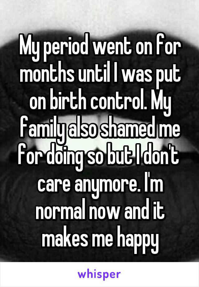 My period went on for months until I was put on birth control. My family also shamed me for doing so but I don't  care anymore. I'm normal now and it makes me happy
