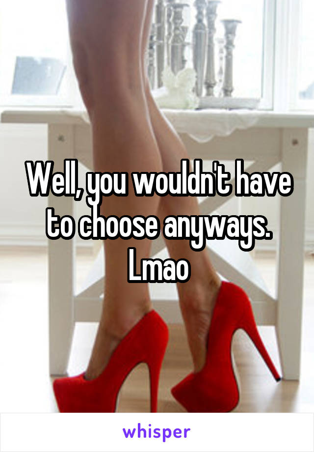 Well, you wouldn't have to choose anyways. Lmao