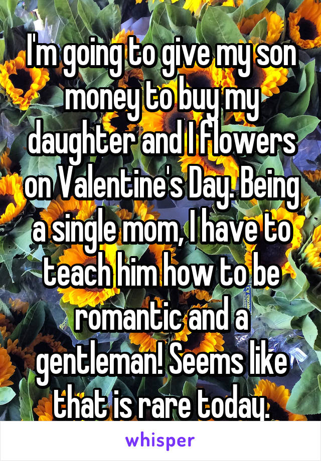 I'm going to give my son money to buy my daughter and I flowers on Valentine's Day. Being a single mom, I have to teach him how to be romantic and a gentleman! Seems like that is rare today.