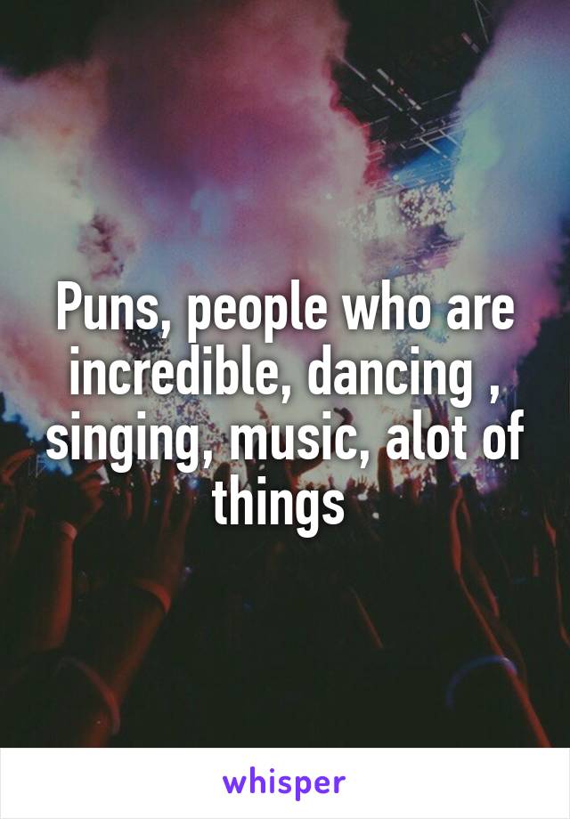 Puns, people who are incredible, dancing , singing, music, alot of things 