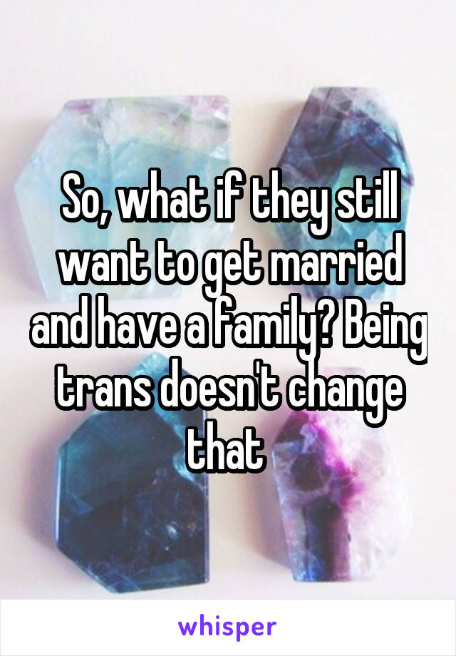 So, what if they still want to get married and have a family? Being trans doesn't change that 