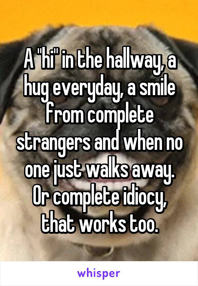 A "hi" in the hallway, a hug everyday, a smile from complete strangers and when no one just walks away.
Or complete idiocy, that works too.