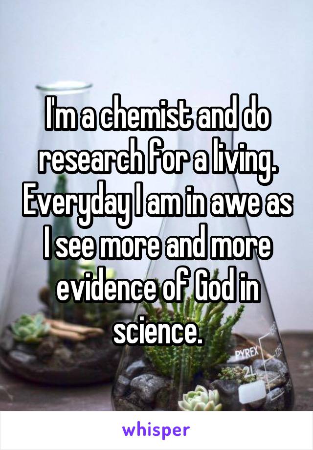 I'm a chemist and do research for a living. Everyday I am in awe as I see more and more evidence of God in science.