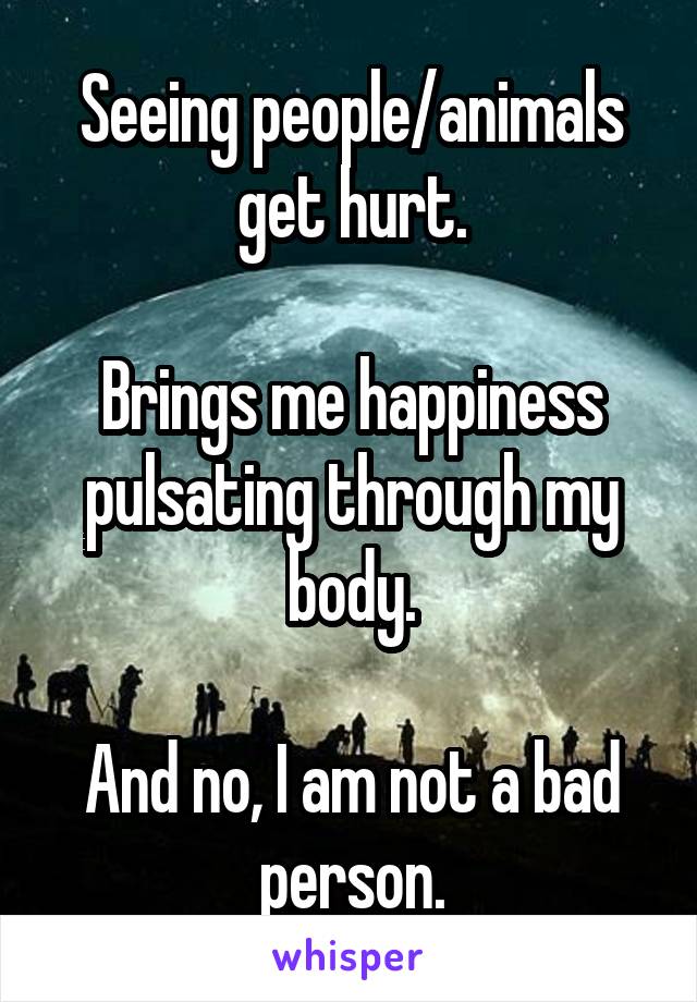 Seeing people/animals get hurt.

Brings me happiness pulsating through my body.

And no, I am not a bad person.