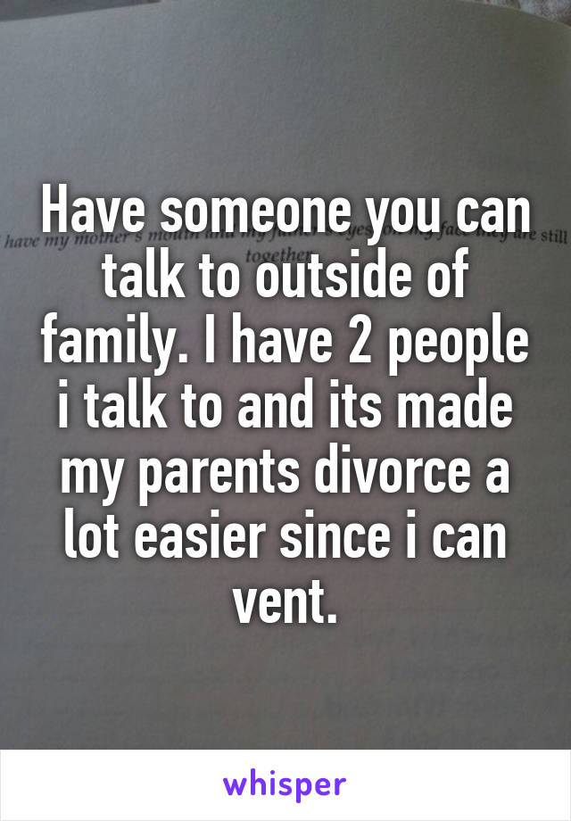 Have someone you can talk to outside of family. I have 2 people i talk to and its made my parents divorce a lot easier since i can vent.