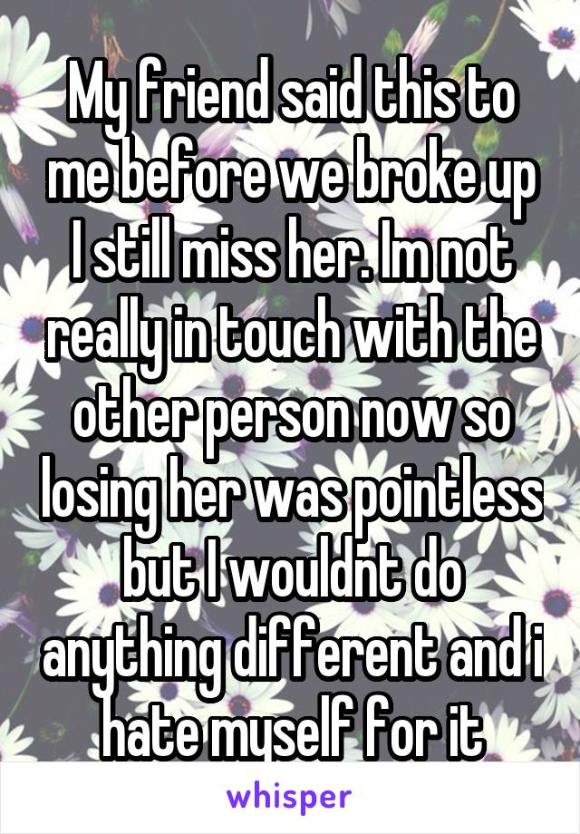 My friend said this to me before we broke up I still miss her. Im not really in touch with the other person now so losing her was pointless but I wouldnt do anything different and i hate myself for it