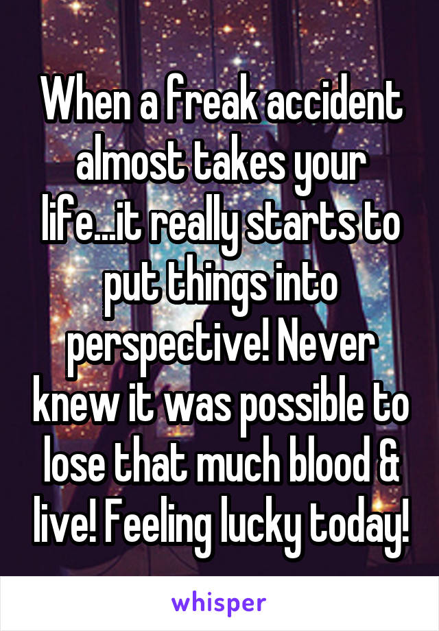 When a freak accident almost takes your life...it really starts to put things into perspective! Never knew it was possible to lose that much blood & live! Feeling lucky today!