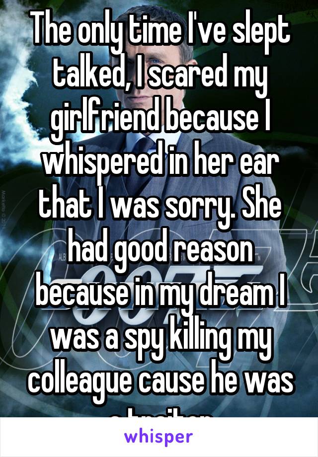 The only time I've slept talked, I scared my girlfriend because I whispered in her ear that I was sorry. She had good reason because in my dream I was a spy killing my colleague cause he was a traitor