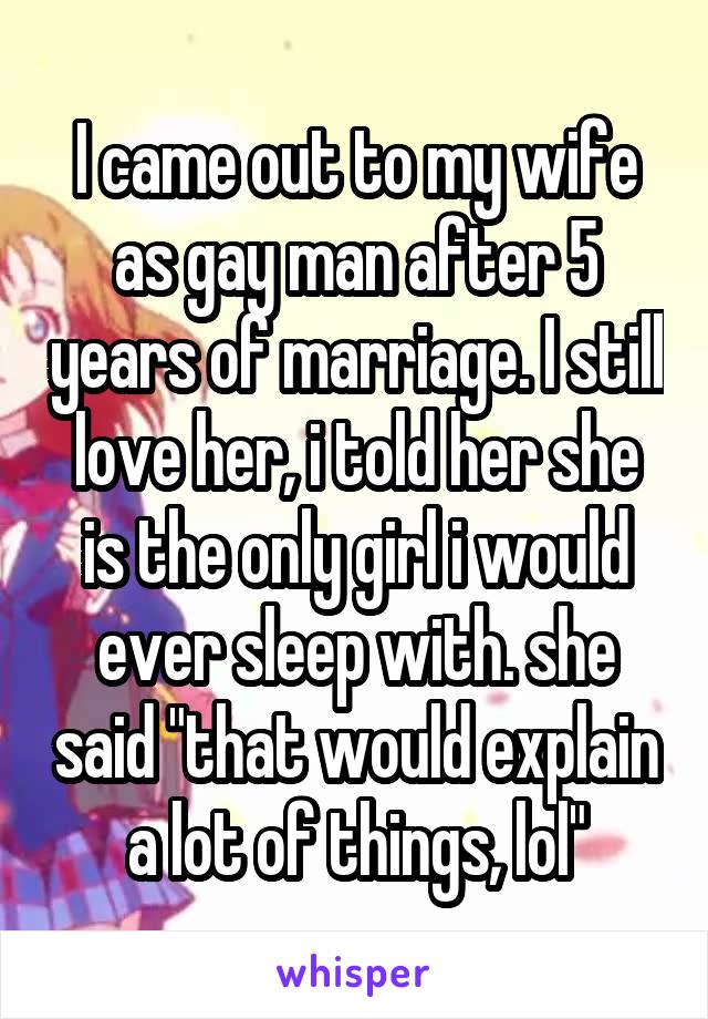 I came out to my wife as gay man after 5 years of marriage. I still love her, i told her she is the only girl i would ever sleep with. she said "that would explain a lot of things, lol"