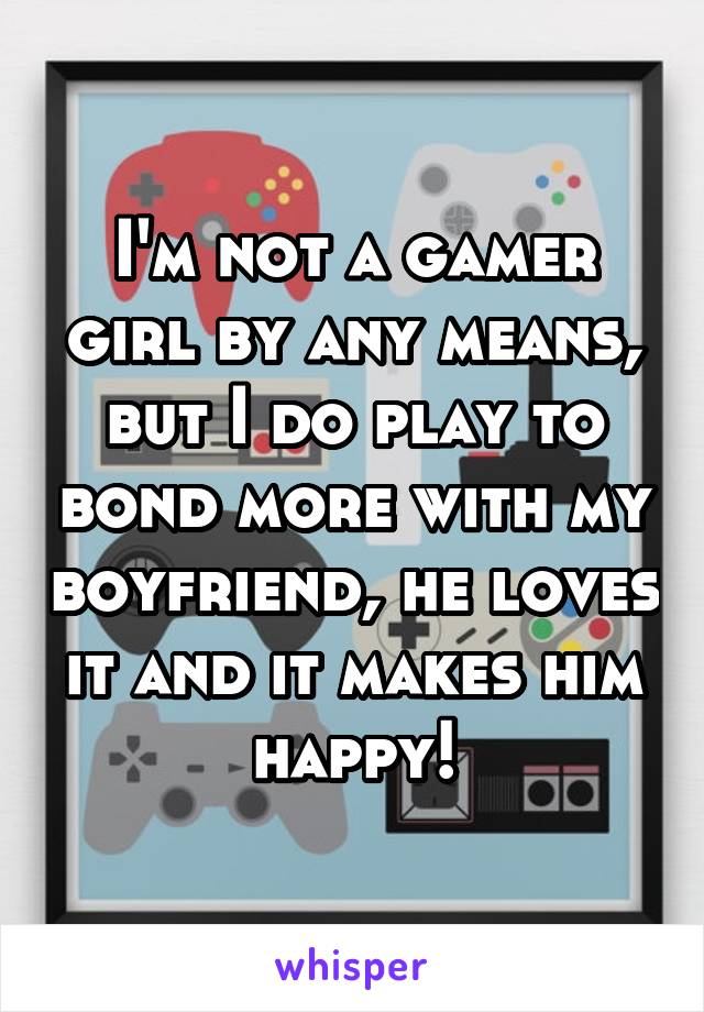 I'm not a gamer girl by any means, but I do play to bond more with my boyfriend, he loves it and it makes him happy!